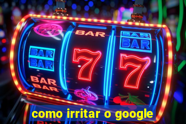 como irritar o google